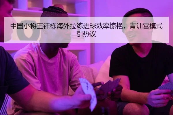 中国小将王钰栋海外拉练进球效率惊艳，青训营模式引热议